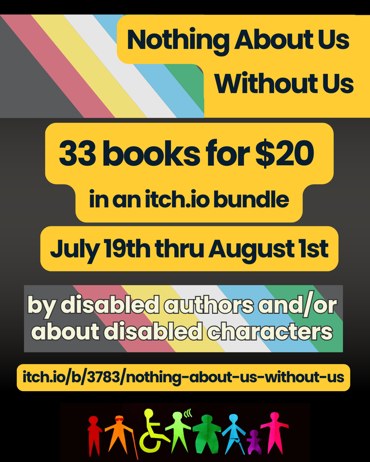 promotional graphic for the Nothing About Us Without Us Disability Pride Month bundle on itch.io - 33 books for $20 from July 19 to August 1st. Black text on yellow bubbles with disability pride flag graphics in the background.
